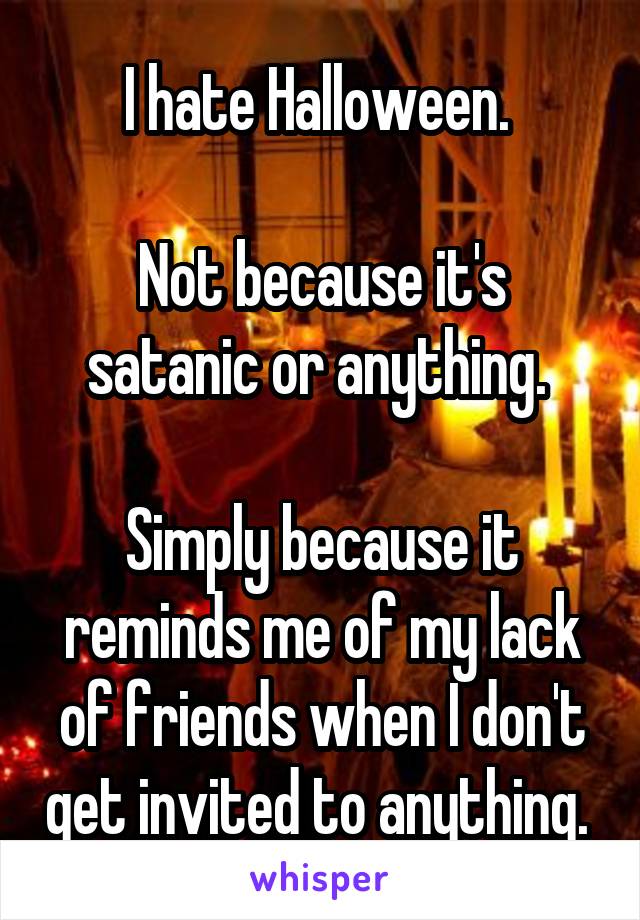 I hate Halloween. 

Not because it's satanic or anything. 

Simply because it reminds me of my lack of friends when I don't get invited to anything. 