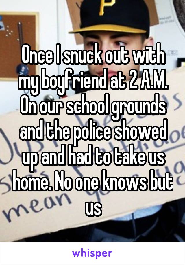 Once I snuck out with my boyfriend at 2 A.M. On our school grounds and the police showed up and had to take us home. No one knows but us