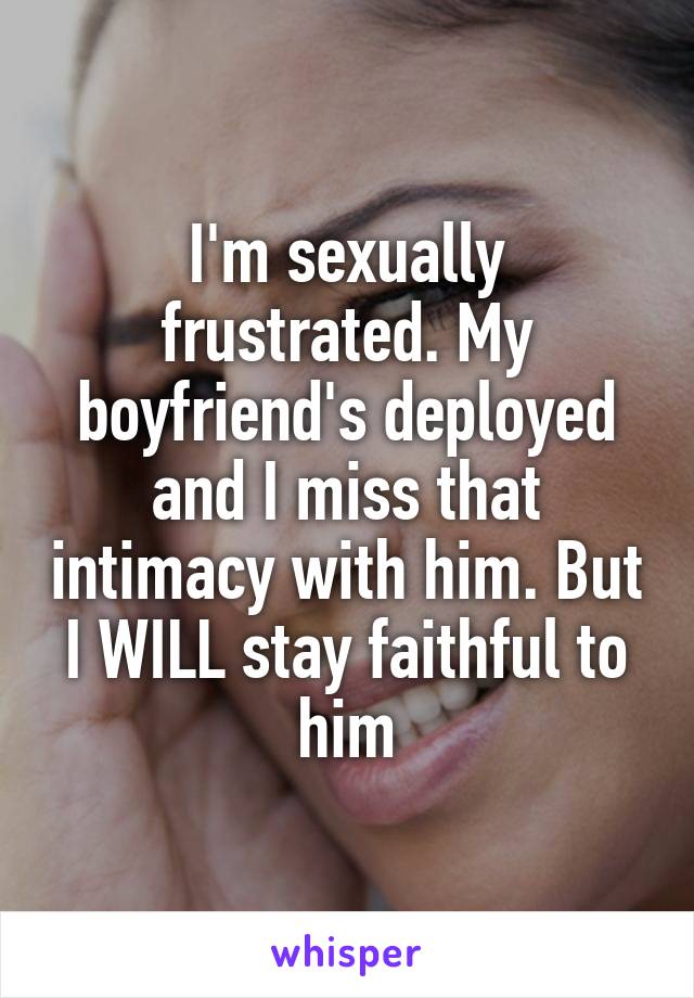 I'm sexually frustrated. My boyfriend's deployed and I miss that intimacy with him. But I WILL stay faithful to him
