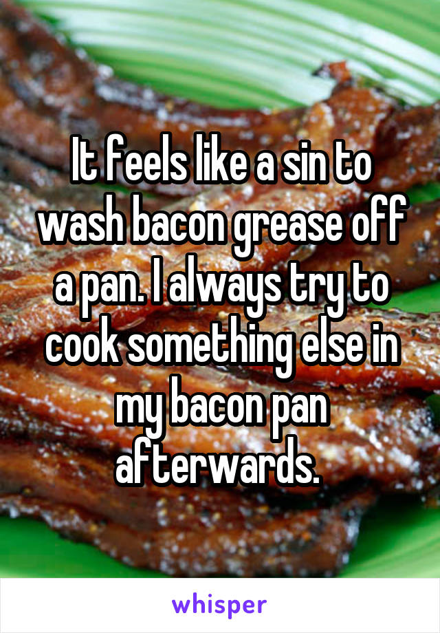 It feels like a sin to wash bacon grease off a pan. I always try to cook something else in my bacon pan afterwards. 