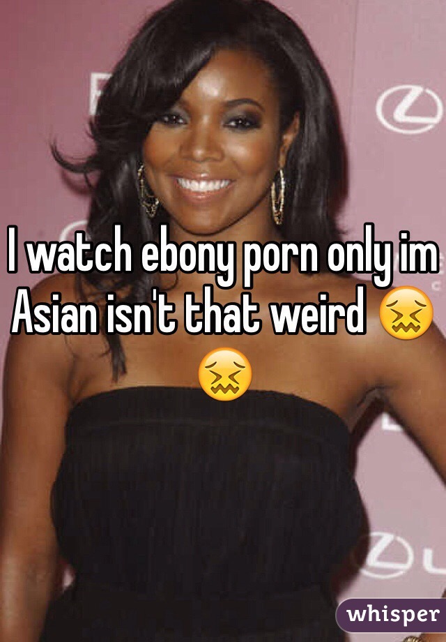 I watch ebony porn only im Asian isn't that weird ðŸ˜–ðŸ˜–