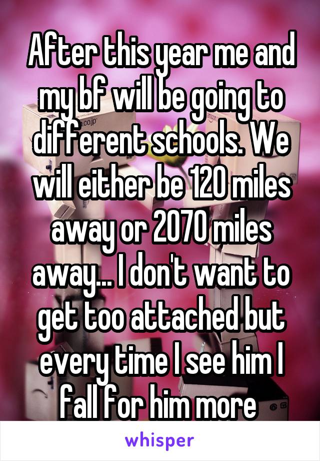 After this year me and my bf will be going to different schools. We will either be 120 miles away or 2070 miles away... I don't want to get too attached but every time I see him I fall for him more 