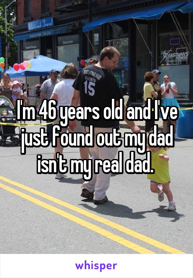I'm 46 years old and I've just found out my dad isn't my real dad. 