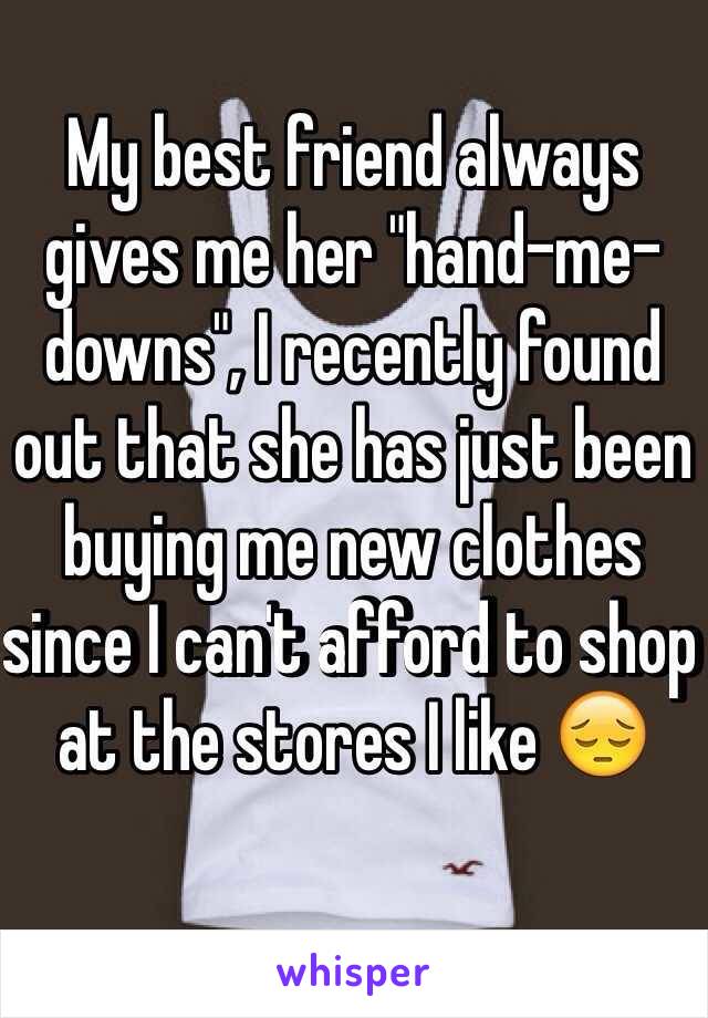 My best friend always gives me her "hand-me-downs", I recently found out that she has just been buying me new clothes since I can't afford to shop at the stores I like  