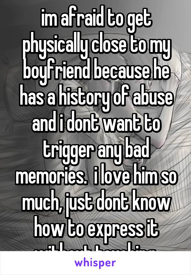im afraid to get physically close to my boyfriend because he has a history of abuse and i dont want to trigger any bad memories.  i love him so much, just dont know how to express it without touching.