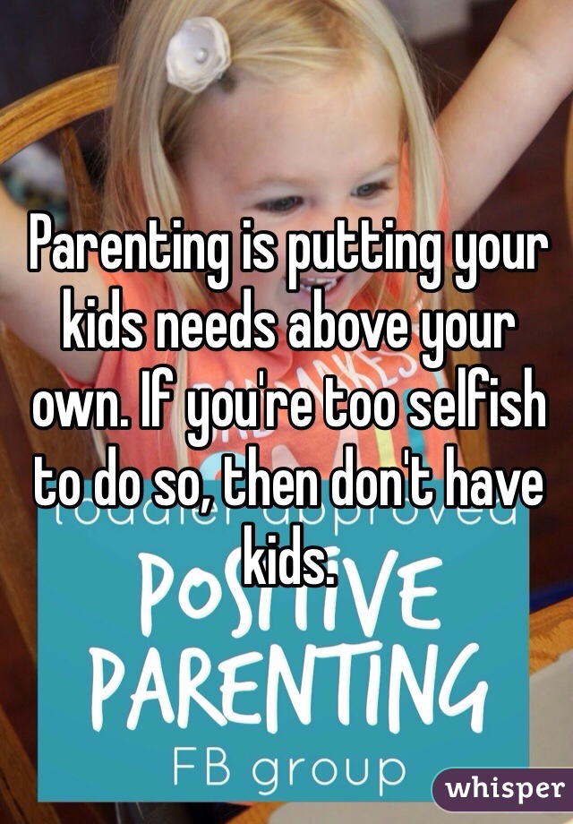 Parenting is putting your kids needs above your own. If you're too selfish to do so, then don't have kids.