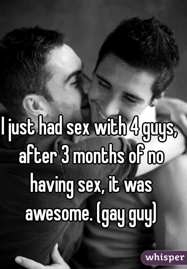 I just had sex with 4 guys, after 3 months of no having sex, it was awesome. (gay guy)