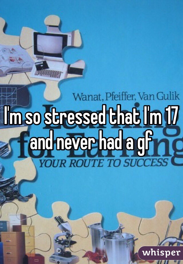 I'm so stressed that I'm 17 and never had a gf