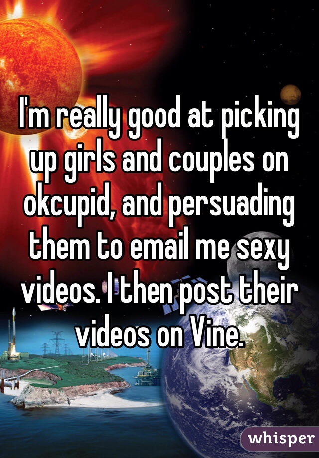 I'm really good at picking up girls and couples on okcupid, and persuading them to email me sexy videos. I then post their videos on Vine.
