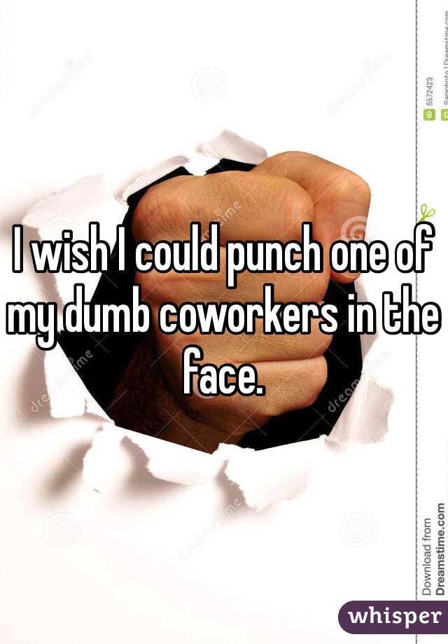 I wish I could punch one of my dumb coworkers in the face. 