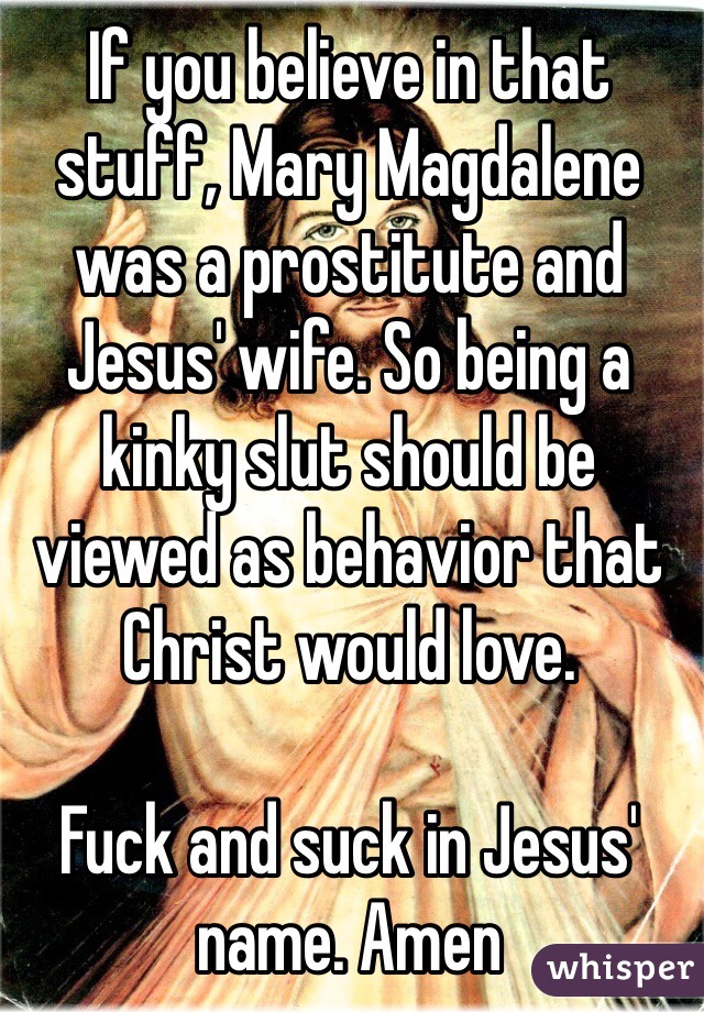 If you believe in that stuff, Mary Magdalene was a prostitute and Jesus' wife. So being a kinky slut should be viewed as behavior that Christ would love.

Fuck and suck in Jesus' name. Amen