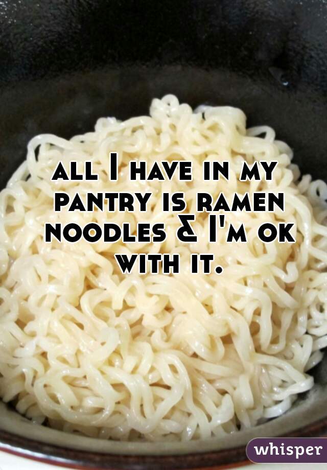 all I have in my pantry is ramen noodles & I'm ok with it.