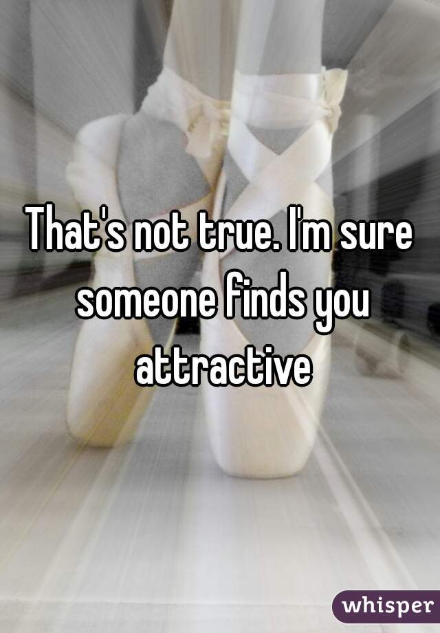 That's not true. I'm sure someone finds you attractive