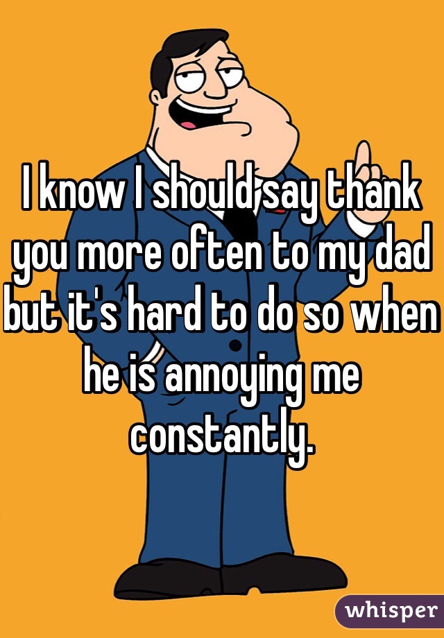 I know I should say thank you more often to my dad but it's hard to do so when he is annoying me constantly. 