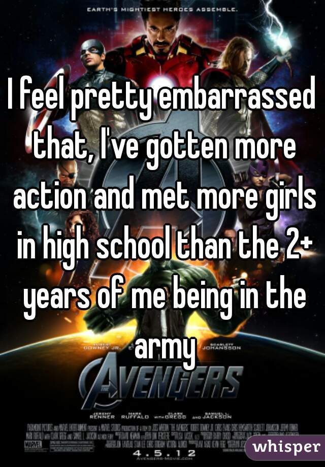 I feel pretty embarrassed that, I've gotten more action and met more girls in high school than the 2+ years of me being in the army