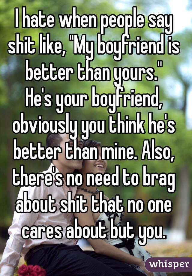 I Hate When People Say Shit Like My Boyfriend Is Better Than Yours He S Your Boyfriend