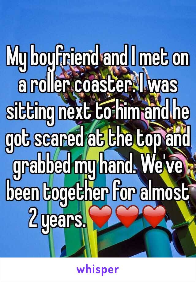 My boyfriend and I met on a roller coaster. I was sitting next to him and he got scared at the top and grabbed my hand. We've been together for almost 2 years.❤️❤️❤️