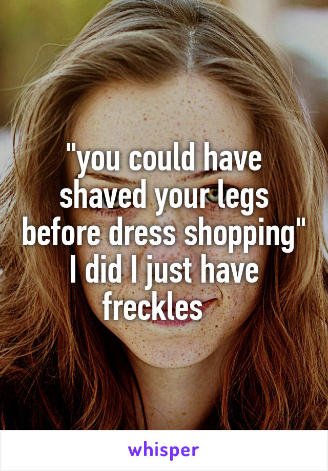 "you could have shaved your legs before dress shopping" I did I just have freckles   