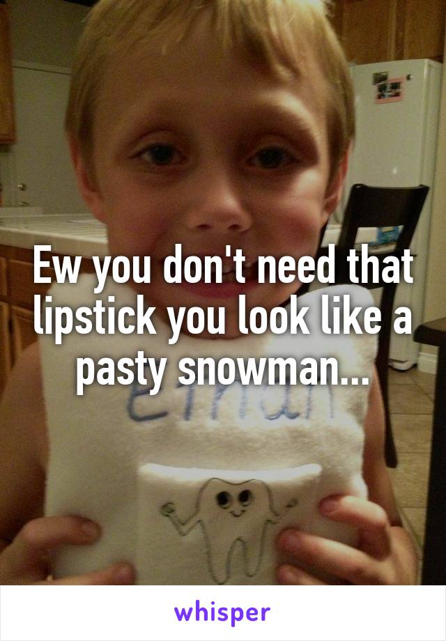 Ew you don't need that lipstick you look like a pasty snowman...