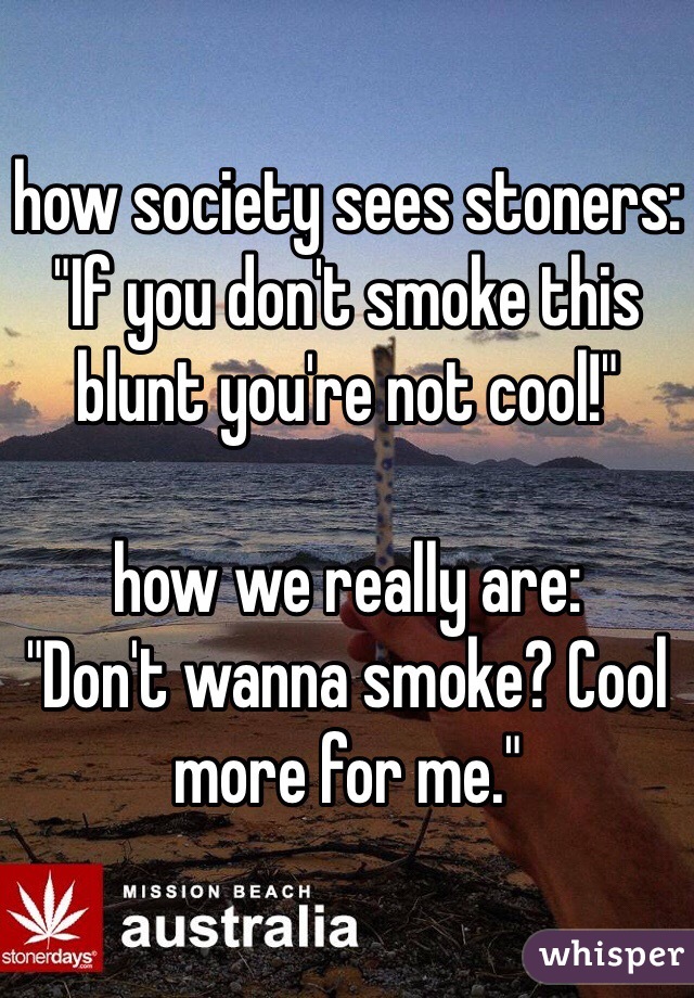 how society sees stoners:
"If you don't smoke this blunt you're not cool!"

how we really are:
"Don't wanna smoke? Cool more for me." 