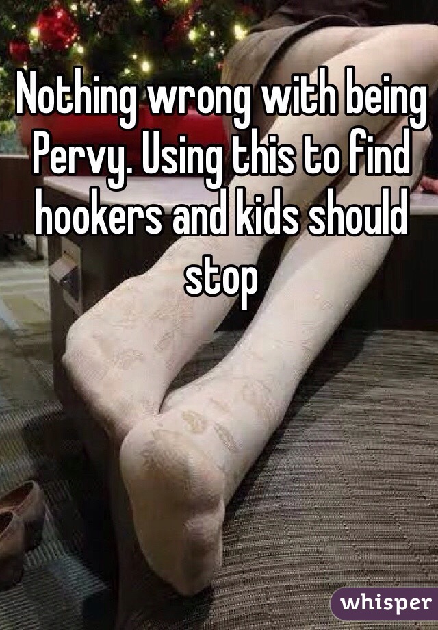 Nothing wrong with being Pervy. Using this to find hookers and kids should stop