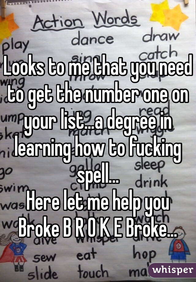 Looks to me that you need to get the number one on your list...a degree in learning how to fucking spell...
Here let me help you 
Broke B R O K E Broke...