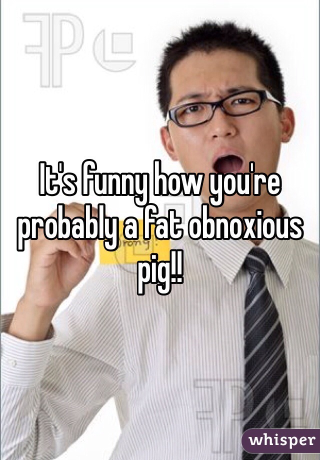 It's funny how you're probably a fat obnoxious pig!! 