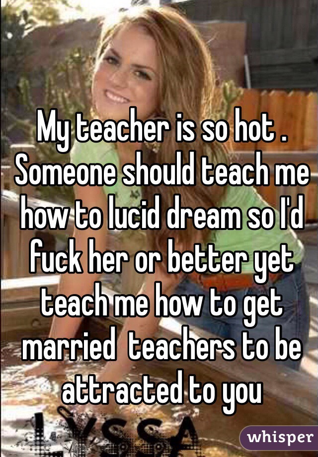 My Teacher Is So Hot Someone Should Teach Me How To Lucid Dream So I D Fuck Her Or Better Yet
