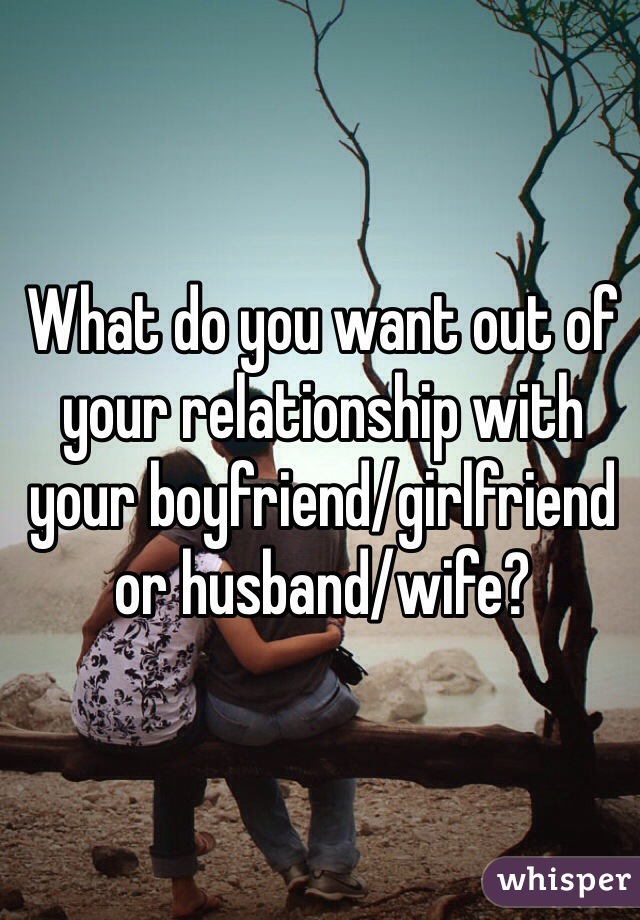 What Do You Want Out Of Your Relationship With Your Boyfriend Girlfriend Or Husband Wife