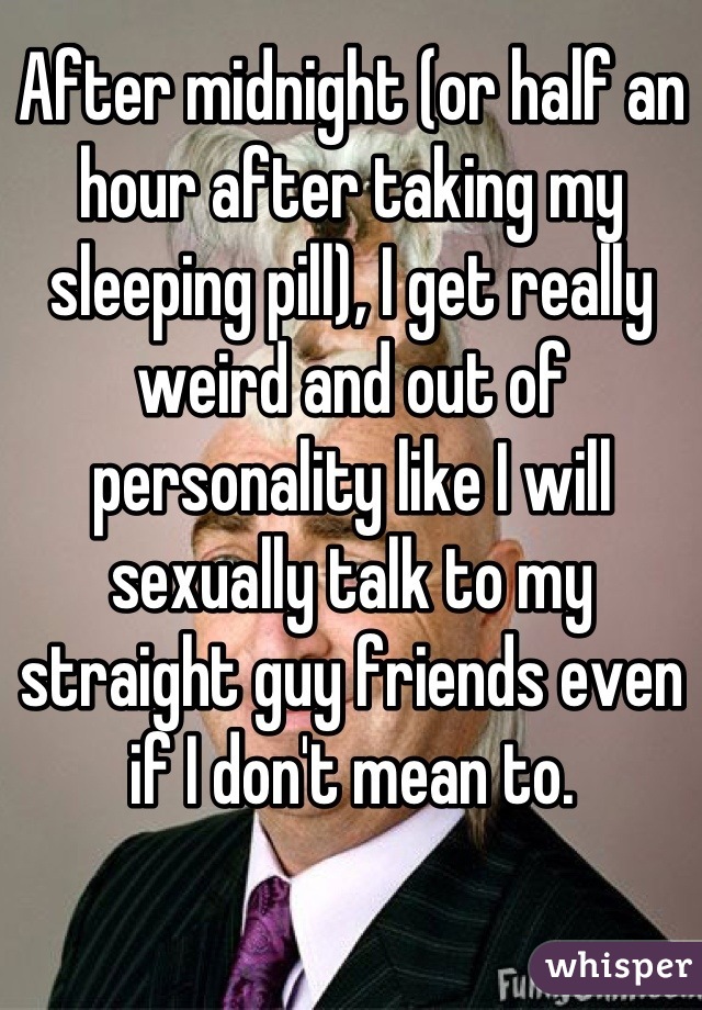 After midnight (or half an hour after taking my sleeping pill), I get really weird and out of personality like I will sexually talk to my straight guy friends even if I don't mean to.