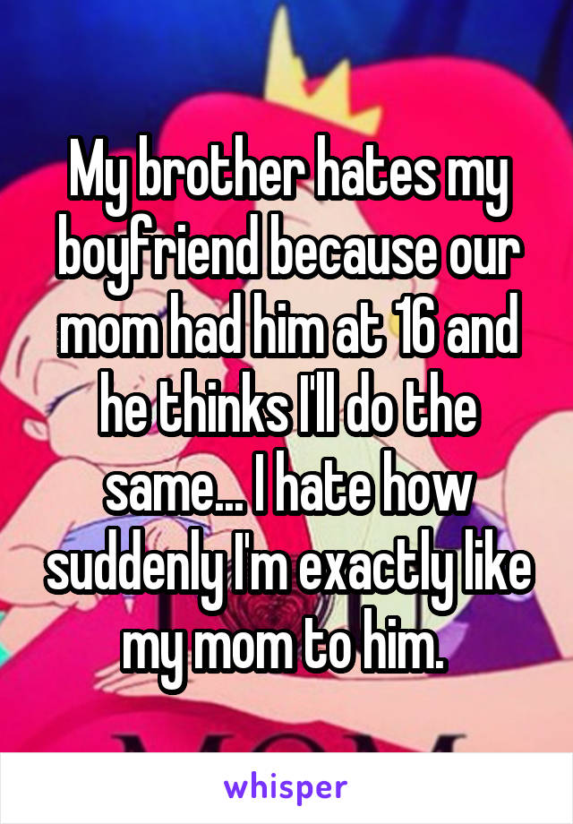 My brother hates my boyfriend because our mom had him at 16 and he thinks I'll do the same... I hate how suddenly I'm exactly like my mom to him. 