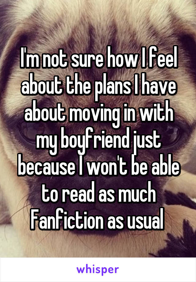 I'm not sure how I feel about the plans I have about moving in with my boyfriend just because I won't be able to read as much Fanfiction as usual 