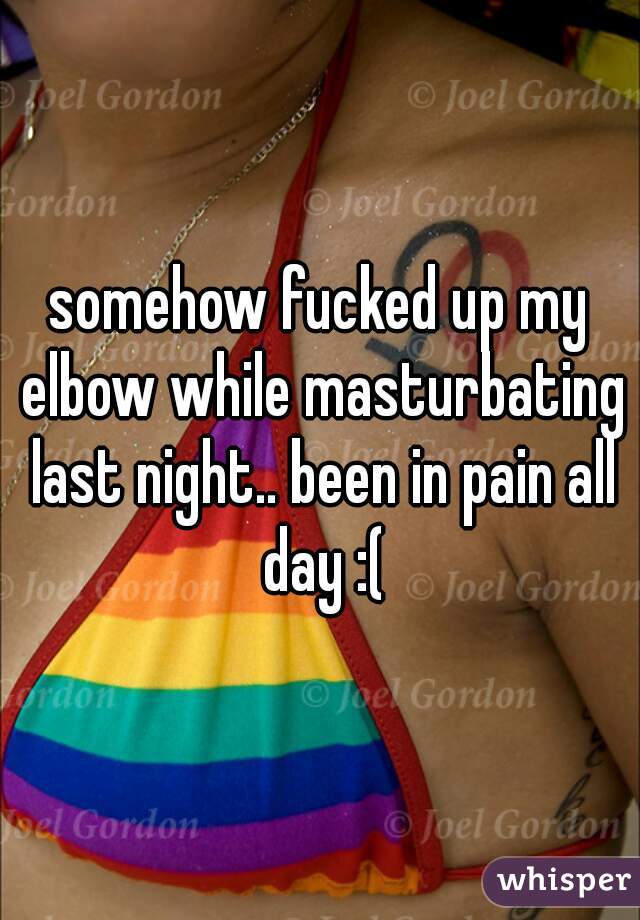 somehow fucked up my elbow while masturbating last night.. been in pain all day :(