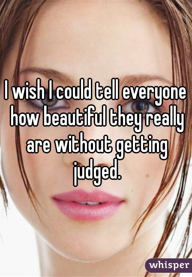 I wish I could tell everyone how beautiful they really are without getting judged.