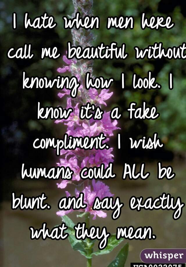 I hate when men here call me beautiful without knowing how I look. I know it's a fake compliment. I wish humans could ALL be blunt. and say exactly what they mean. 