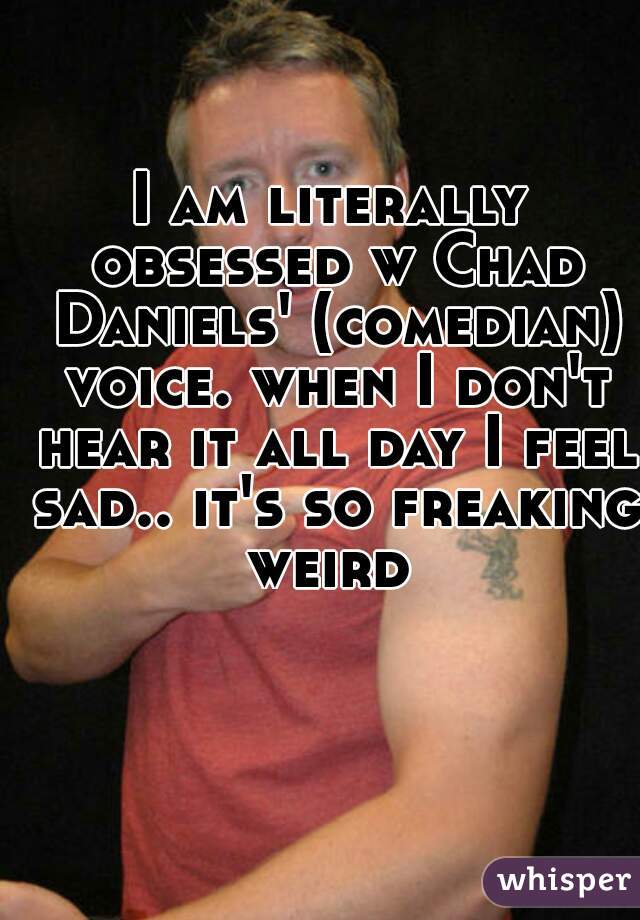 I am literally obsessed w Chad Daniels' (comedian) voice. when I don't hear it all day I feel sad.. it's so freaking weird 