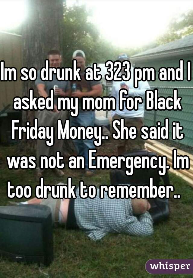 Im so drunk at 323 pm and I asked my mom for Black Friday Money.. She said it was not an Emergency. Im too drunk to remember..  