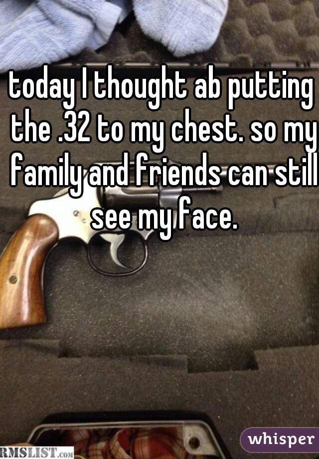 today I thought ab putting the .32 to my chest. so my family and friends can still see my face.