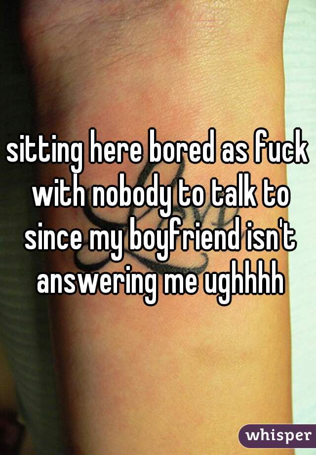sitting here bored as fuck with nobody to talk to since my boyfriend isn't answering me ughhhh