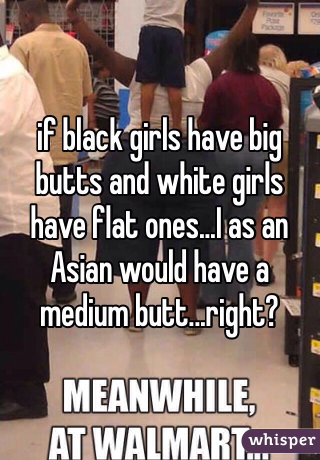 If Black Girls Have Big Butts And White Girls Have Flat Ones I As An Asian Would Have A Medium