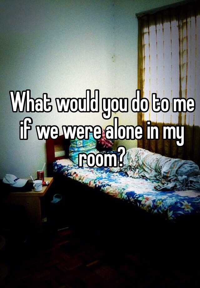 What Would You Do To Me If We Were Alone In My Room