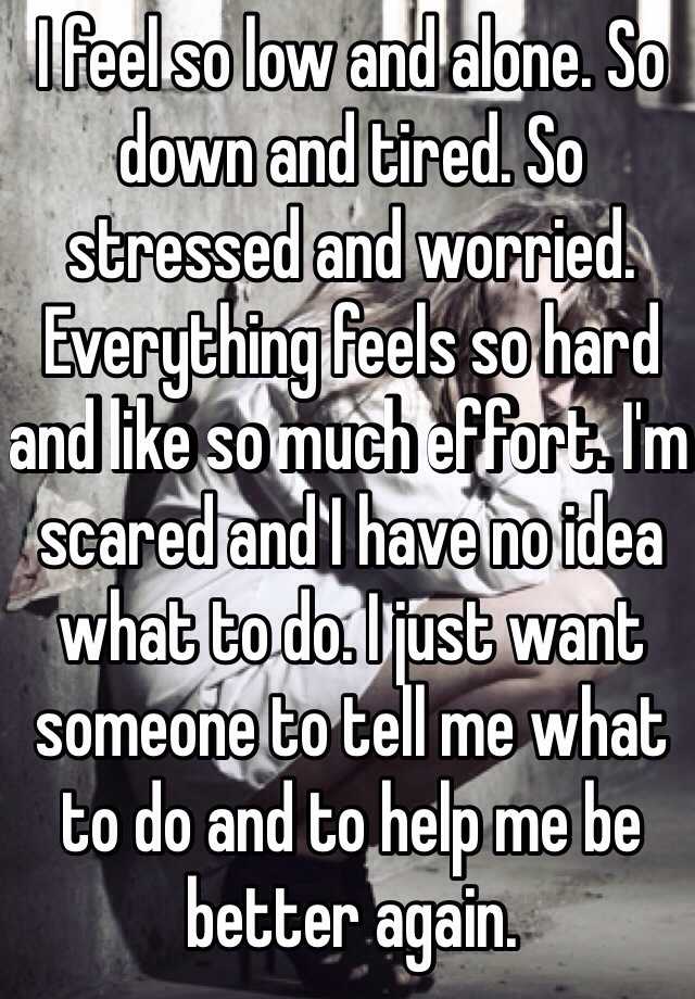 I feel so low and alone. So down and tired. So stressed and worried