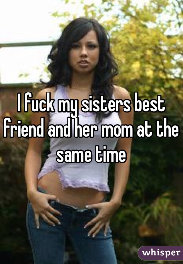 I fuck my sisters best friend and her mom at the same t