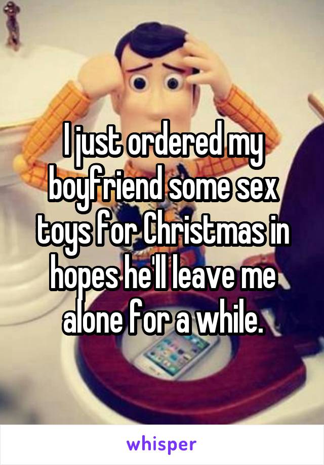I just ordered my boyfriend some sex toys for Christmas in hopes he'll leave me alone for a while.