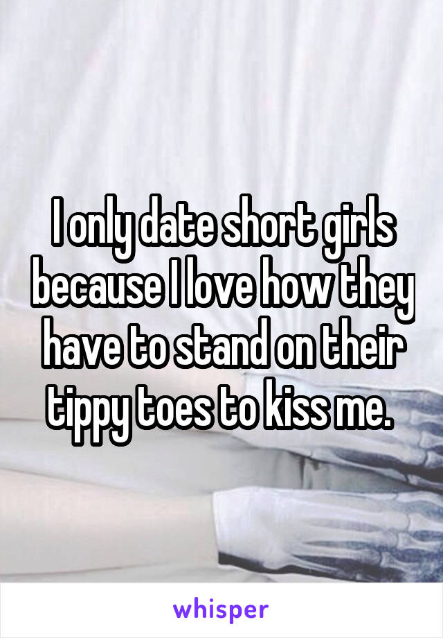 I only date short girls because I love how they have to stand on their tippy toes to kiss me. 
