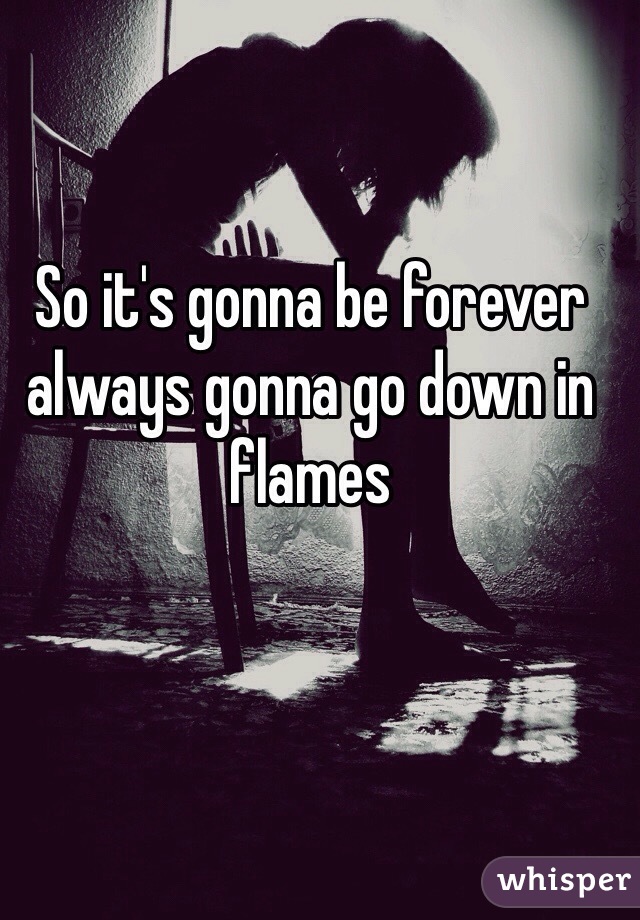 So it's gonna be forever always gonna go down in flames