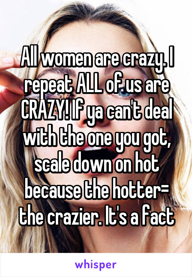 All women are crazy. I repeat ALL of us are CRAZY! If ya can't deal with the one you got, scale down on hot because the hotter= the crazier. It's a fact