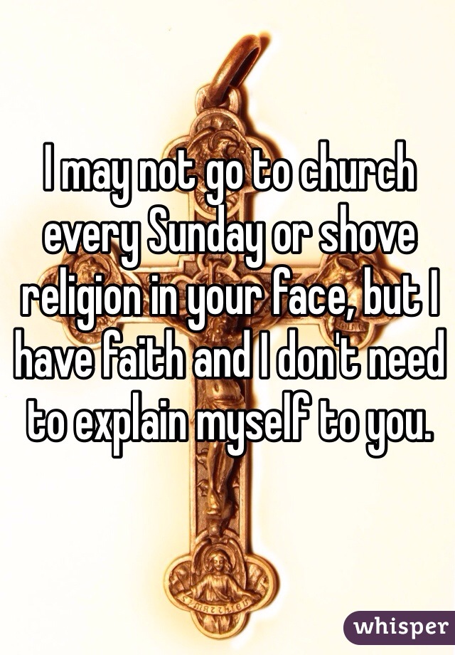 I May Not Go To Church Every Sunday Or Shove Religion In Your Face But I Have Faith And I Don T