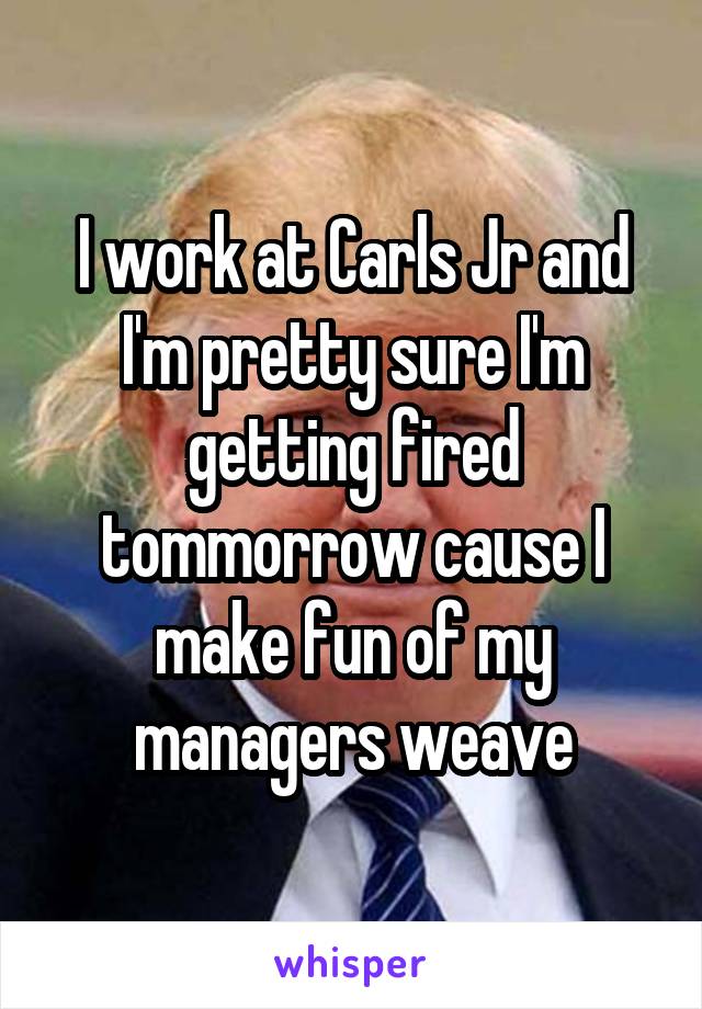 I work at Carls Jr and I'm pretty sure I'm getting fired tommorrow cause I make fun of my managers weave