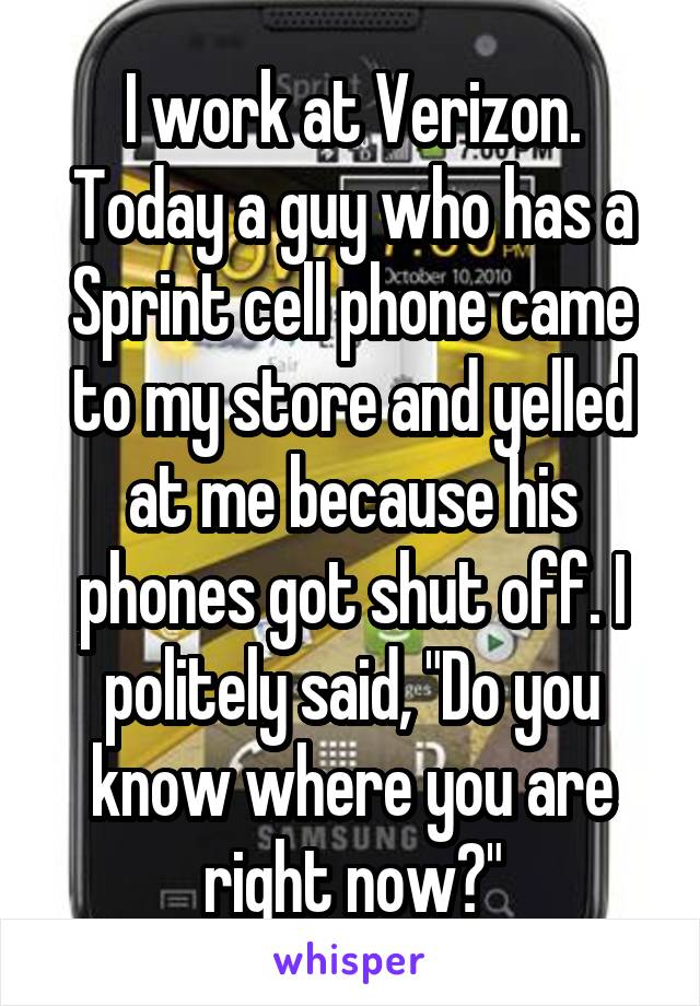 I work at Verizon. Today a guy who has a Sprint cell phone came to my store and yelled at me because his phones got shut off. I politely said, "Do you know where you are right now?"